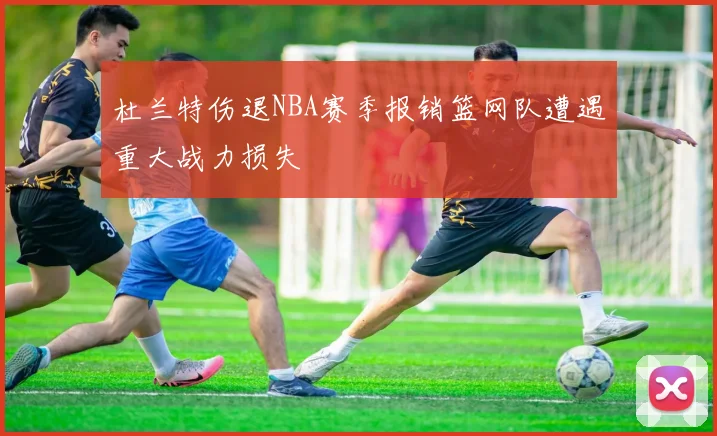 杜兰特伤退NBA赛季报销篮网队遭遇重大战力损失