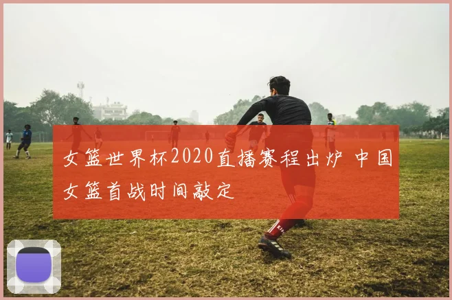 女篮世界杯2020直播赛程出炉 中国女篮首战时间敲定