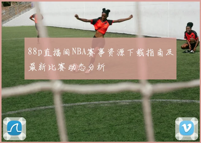 88p直播间NBA赛事资源下载指南及最新比赛动态分析