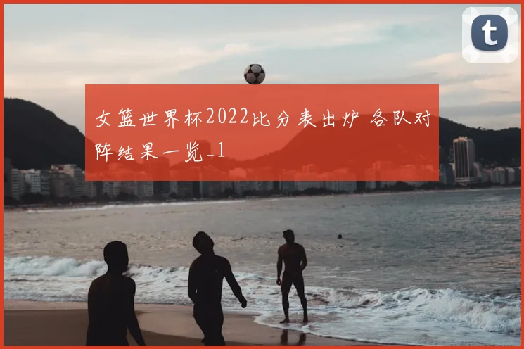 女篮世界杯2022比分表出炉 各队对阵结果一览_1